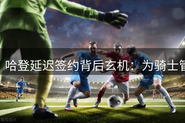 哈登延迟签约背后玄机：为骑士管理层留出关键操作空间