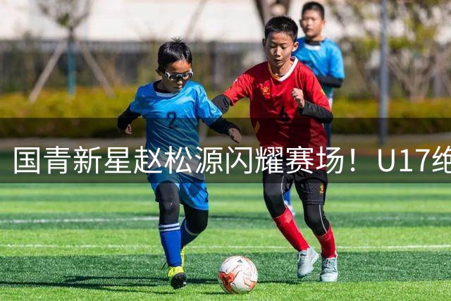 国青新星赵松源闪耀赛场！U17绝杀阿森纳展现中国足球希望